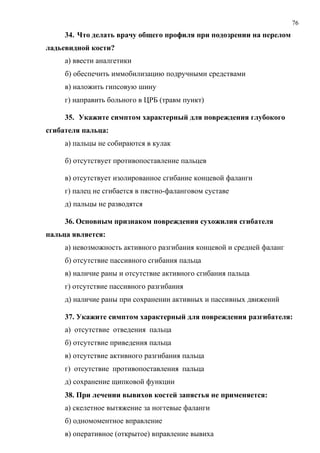 76
34. Что делать врачу общего профиля при подозрении на перелом
ладьевидной кости?
а) ввести аналгетики
б) обеспечить иммобилизацию подручными средствами
в) наложить гипсовую шину
г) направить больного в ЦРБ (травм пункт)
35. Укажите симптом характерный для повреждения глубокого
сгибателя пальца:
а) пальцы не собираются в кулак
б) отсутствует противопоставление пальцев
в) отсутствует изолированное сгибание концевой фаланги
г) палец не сгибается в пястно-фаланговом суставе
д) пальцы не разводятся
36. Основным признаком повреждения сухожилия сгибателя
пальца является:
а) невозможность активного разгибания концевой и средней фаланг
б) отсутствие пассивного сгибания пальца
в) наличие раны и отсутствие активного сгибания пальца
г) отсутствие пассивного разгибания
д) наличие раны при сохранении активных и пассивных движений
37. Укажите симптом характерный для повреждения разгибателя:
а) отсутствие отведения пальца
б) отсутствие приведения пальца
в) отсутствие активного разгибания пальца
г) отсутствие противопоставления пальца
д) сохранение щипковой функции
38. При лечении вывихов костей запястья не применяется:
а) скелетное вытяжение за ногтевые фаланги
б) одномоментное вправление
в) оперативное (открытое) вправление вывиха
 