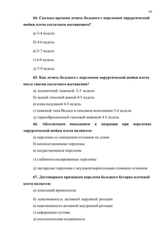 84
64. Сколько времени лечить больного с переломом хирургической
шейки плеча скелетным вытяжением?
а) 3-4 недели
б) 4-6 недель
в) 5-7 недель
г) 6-8 недель
д) 7-9 недель
65. Как лечить больного с переломом хирургической шейки плеча
после снятия скелетного вытяжения?
а) косыночной повязкой 2-3 недели
б) задней гипсовой шиной 4-5 недель
в) клин-подушкой 4-5 недель
г) повязкой типа Вельпо в гипсовом исполнении 3-4 недели
д) торакобрахиальной гипсовой повязкой 4-5 недель
66. Абсолютным показанием к операции при переломах
хирургической шейки плеча являются:
а) переломы со смещением отломков по длине
б) несопоставленные переломы
в) несрастающиеся переломы
г) слабоконсолидированные переломы
д) застарелые переломы с неудовлетворительным стоянием отломков
67. Достоверным признаком перелома большого бугорка плечевой
кости является:
а) локальный кровоподтек
б) невозможность активной наружной ротации
в) невозможность активной внутренней ротации
г) деформация сустава
д) патологическая подвижность
 