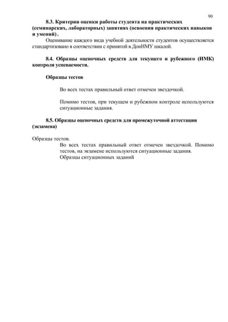 90
8.3. Критерии оценки работы студента на практических
(семинарских, лабораторных) занятиях (освоения практических навыков
и умений) .
Оценивание каждого вида учебной деятельности студентов осуществляется
стандартизовано в соответствии с принятой в ДонНМУ шкалой.
8.4. Образцы оценочных средств для текущего и рубежного (ИМК)
контроля успеваемости.
Образцы тестов
Во всех тестах правильный ответ отмечен звездочкой.
Помимо тестов, при текущем и рубежном контроле используются
ситуационные задания.
8.5. Образцы оценочных средств для промежуточной аттестации
(экзамена)
Образцы тестов.
Во всех тестах правильный ответ отмечен звездочкой. Помимо
тестов, на экзамене используются ситуационные задания.
Образцы ситуационных заданий
 