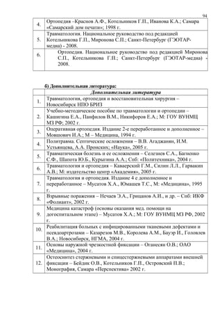 94
4.
Ортопедия –Краснов А.Ф., Котельников Г.П., Иванова К.А.; Самара
«Самарский дом печати»; 1998 г.
5.
Травматология. Национальное руководство под редакцией
Котельникова Г.П., Миронова С.П.; Санкт-Петербург (ГЭОТАР-
медиа) - 2008.
6.
Ортопедия. Национальное руководство под редакцией Миронова
С.П., Котельникова Г.П.; Санкт-Петербург (ГЭОТАР-медиа) -
2008.
б) Дополнительная литература:
Дополнительная литература
1.
Травматология, ортопедия и восстановительная хирургия –
Новосибирск НПО БРИЗ
2.
Учебно-методическое пособие по травматологии и ортопедии –
Кашигина Е.А., Панфилов В.М., Никифоров Е.А.; М: ГОУ ВУНМЦ
МЗ РФ; 2002 г.
3.
Оперативная ортопедия. Издание 2-е переработанное и дополненное –
Мовшович И.А.; М – Медицина, 1994 г.
4.
Политравма. Септические осложнения – В.В. Агаджанян, И.М.
Устьянцева, А.А. Пронских; «Наука», 2005 г.
5.
Травматическая болезнь и ее осложнения – Селезнев С.А., Багненко
С.Ф., Шапота Ю.Б., Курыгина А.А.; Спб: «Политехника», 2004 г.
6.
Травматология и ортопедия – Каваерский Г.М., Силин Л.Л., Гарвакин
А.В.; М: издательство центр «Академия», 2005 г.
7.
Травматология и ортопедия. Издание 4 е дополненное и
переработанное – Мусатов Х.А., Юмашев Т.С., М: «Медицина», 1995
г.
8.
Взрывные поражения – Нечаев Э.А., Грицанов А.И., и др. – Спб: ИКФ
«Фолиант», 2002 г.
9.
Медицина катастроф (основы оказания мед. помощи на
догоспитальном этапе) – Мусатов Х.А.; М: ГОУ ВУНМЦ МЗ РФ, 2002
г.
10.
Реабилитация больных с инфицированными тканевыми дефектами и
псевдоартрозами – Казарезов М.В., Королева А.М., Бауэр И., Головлев
В.А.; Новосибирск, НГМА, 2004 г.
11.
Основы наружной чрезкостной фиксации – Оганесян О.В.; ОАО
«Медицина», 2004 г.
12.
Остеосинтез стержневыми и спицестержневыми аппаратами внешней
фиксации – Бейдик О.В., Котельников Г.П., Островский П.В.;
Монография, Самара «Перспектива» 2002 г.
 