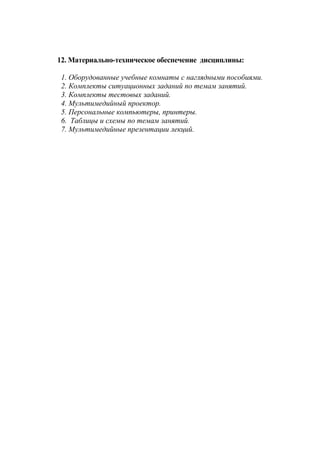 12. Материально-техническое обеспечение дисциплины:
1. Оборудованные учебные комнаты с наглядными пособиями.
2. Комплекты ситуационных заданий по темам занятий.
3. Комплекты тестовых заданий.
4. Мультимедийный проектор.
5. Персональные компьютеры, принтеры.
6. Таблицы и схемы по темам занятий.
7. Мультимедийные презентации лекций.
 