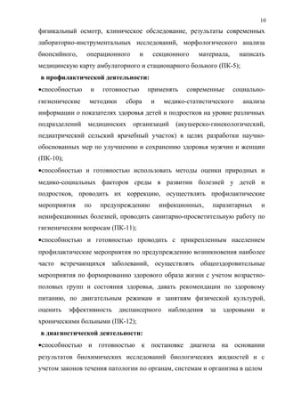 10
физикальный осмотр, клиническое обследование, результаты современных
лабораторно-инструментальных исследований, морфологического анализа
биопсийного, операционного и секционного материала, написать
медицинскую карту амбулаторного и стационарного больного (ПК-5);
в профилактической деятельности:
•способностью и готовностью применять современные социально-
гигиенические методики сбора и медико-статистического анализа
информации о показателях здоровья детей и подростков на уровне различных
подразделений медицинских организаций (акушерско-гинекологический,
педиатрический сельский врачебный участок) в целях разработки научно-
обоснованных мер по улучшению и сохранению здоровья мужчин и женщин
(ПК-10);
•способностью и готовностью использовать методы оценки природных и
медико-социальных факторов среды в развитии болезней у детей и
подростков, проводить их коррекцию, осуществлять профилактические
мероприятия по предупреждению инфекционных, паразитарных и
неинфекционных болезней, проводить санитарно-просветительную работу по
гигиеническим вопросам (ПК-11);
•способностью и готовностью проводить с прикрепленным населением
профилактические мероприятия по предупреждению возникновения наиболее
часто встречающихся заболеваний, осуществлять общеоздоровительные
мероприятия по формированию здорового образа жизни с учетом возрастно-
половых групп и состояния здоровья, давать рекомендации по здоровому
питанию, по двигательным режимам и занятиям физической культурой,
оценить эффективность диспансерного наблюдения за здоровыми и
хроническими больными (ПК-12);
в диагностической деятельности:
•способностью и готовностью к постановке диагноза на основании
результатов биохимических исследований биологических жидкостей и с
учетом законов течения патологии по органам, системам и организма в целом
 