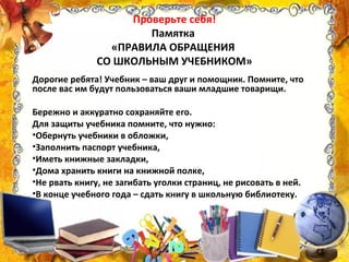 Проверьте себя!
Памятка
«ПРАВИЛА ОБРАЩЕНИЯ
СО ШКОЛЬНЫМ УЧЕБНИКОМ»
Дорогие ребята! Учебник – ваш друг и помощник. Помните, что
после вас им будут пользоваться ваши младшие товарищи.
Бережно и аккуратно сохраняйте его.
Для защиты учебника помните, что нужно:
•Обернуть учебники в обложки,
•Заполнить паспорт учебника,
•Иметь книжные закладки,
•Дома хранить книги на книжной полке,
•Не рвать книгу, не загибать уголки страниц, не рисовать в ней.
•В конце учебного года – сдать книгу в школьную библиотеку.
 