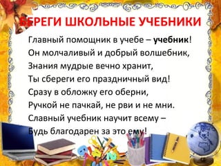БЕРЕГИ ШКОЛЬНЫЕ УЧЕБНИКИ
Главный помощник в учебе – учебник!
Он молчаливый и добрый волшебник,
Знания мудрые вечно хранит,
Ты сбереги его праздничный вид!
Сразу в обложку его оберни,
Ручкой не пачкай, не рви и не мни.
Славный учебник научит всему –
Будь благодарен за это ему!
 