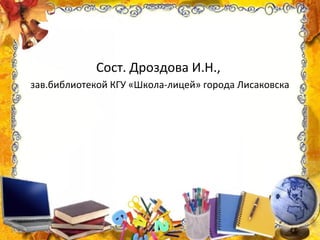 Сост. Дроздова И.Н.,
зав.библиотекой КГУ «Школа-лицей» города Лисаковска
 