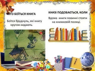 ЧОГО БОЇТЬСЯ КНИГА
Боїтся бруднуль, які книгу
кругом кидають.
КНИЗІ ПОДОБАЄТЬСЯ, КОЛИ
Вдома книги повинні стояти
на книжковій полиці.
 