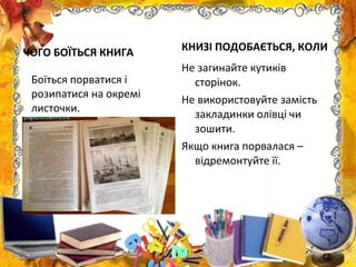 ЧОГО БОЇТЬСЯ КНИГА КНИЗІ ПОДОБАЄТЬСЯ, КОЛИ
Не загинайте кутиків
сторінок.
Не використовуйте замість
закладинки олівці чи
зошити.
Якщо книга порвалася –
відремонтуйте її.
Боїться порватися і
розипатися на окремі
листочки.
 