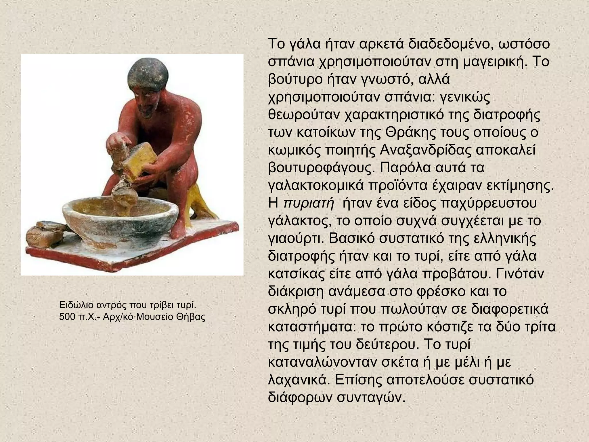 Το γάλα ήταν αρκετά διαδεδομένο, ωστόσο
σπάνια χρησιμοποιούταν στη μαγειρική. Το
βούτυρο ήταν γνωστό, αλλά
χρησιμοποιούταν σπάνια: γενικώς
θεωρούταν χαρακτηριστικό της διατροφής
των κατοίκων της Θράκης τους οποίους ο
κωμικός ποιητής Αναξανδρίδας αποκαλεί
βουτυροφάγους. Παρόλα αυτά τα
γαλακτοκομικά προϊόντα έχαιραν εκτίμησης.
Η πυριατή ήταν ένα είδος παχύρρευστου
γάλακτος, το οποίο συχνά συγχέεται με το
γιαούρτι. Βασικό συστατικό της ελληνικής
διατροφής ήταν και το τυρί, είτε από γάλα
κατσίκας είτε από γάλα προβάτου. Γινόταν
διάκριση ανάμεσα στο φρέσκο και το
σκληρό τυρί που πωλούταν σε διαφορετικά
καταστήματα: το πρώτο κόστιζε τα δύο τρίτα
της τιμής του δεύτερου. Το τυρί
καταναλώνονταν σκέτα ή με μέλι ή με
λαχανικά. Επίσης αποτελούσε συστατικό
διάφορων συνταγών.
Ειδώλιο αντρός που τρίβει τυρί.
500 π.Χ.- Αρχ/κό Μουσείο Θήβας
 