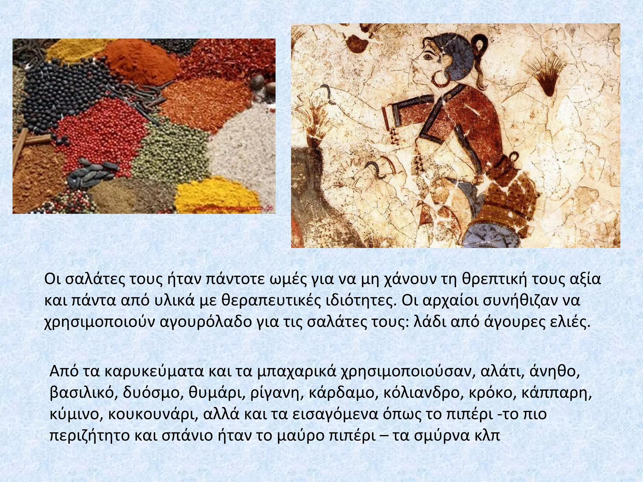 Οι σαλάτες τους ήταν πάντοτε ωμές για να μη χάνουν τη θρεπτική τους αξία
και πάντα από υλικά με θεραπευτικές ιδιότητες. Οι αρχαίοι συνήθιζαν να
χρησιμοποιούν αγουρόλαδο για τις σαλάτες τους: λάδι από άγουρες ελιές.
Από τα καρυκεύματα και τα μπαχαρικά χρησιμοποιούσαν, αλάτι, άνηθο,
βασιλικό, δυόσμο, θυμάρι, ρίγανη, κάρδαμο, κόλιανδρο, κρόκο, κάππαρη,
κύμινο, κουκουνάρι, αλλά και τα εισαγόμενα όπως το πιπέρι -το πιο
περιζήτητο και σπάνιο ήταν το μαύρο πιπέρι – τα σμύρνα κλπ
 