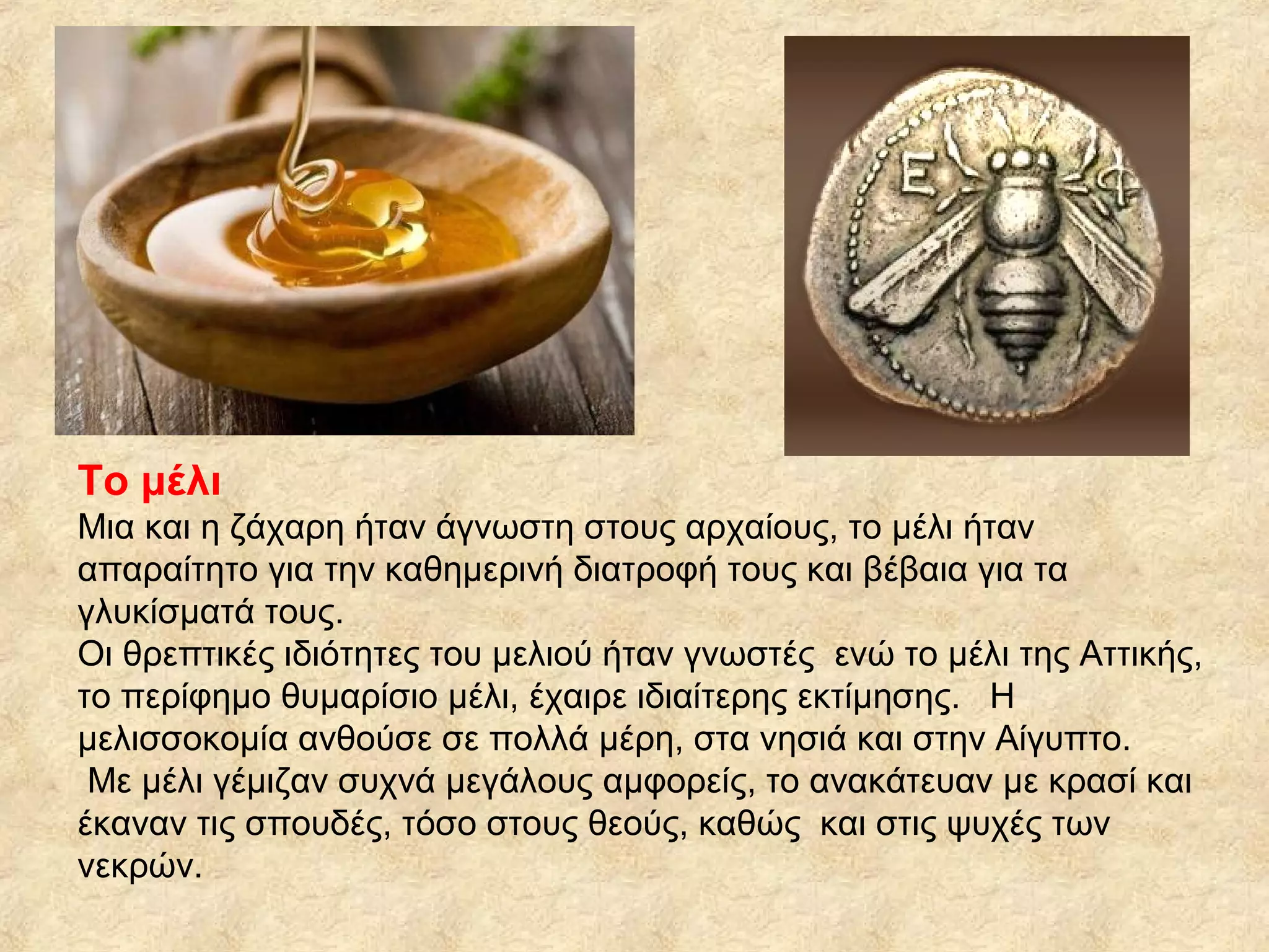 Το μέλι
Μια και η ζάχαρη ήταν άγνωστη στους αρχαίους, το μέλι ήταν
απαραίτητο για την καθημερινή διατροφή τους και βέβαια για τα
γλυκίσματά τους.
Οι θρεπτικές ιδιότητες του μελιού ήταν γνωστές ενώ το μέλι της Αττικής,
το περίφημο θυμαρίσιο μέλι, έχαιρε ιδιαίτερης εκτίμησης. Η
μελισσοκομία ανθούσε σε πολλά μέρη, στα νησιά και στην Αίγυπτο.
Με μέλι γέμιζαν συχνά μεγάλους αμφορείς, το ανακάτευαν με κρασί και
έκαναν τις σπουδές, τόσο στους θεούς, καθώς και στις ψυχές των
νεκρών.
 