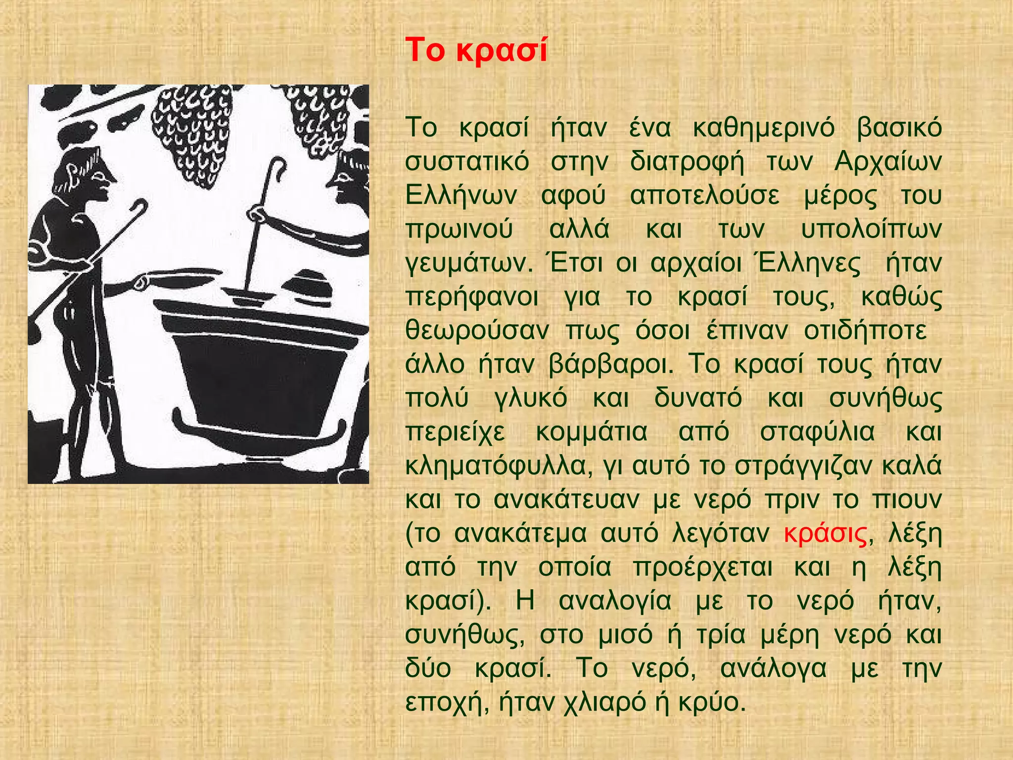 Το κρασί
Το κρασί ήταν ένα καθημερινό βασικό
συστατικό στην διατροφή των Αρχαίων
Ελλήνων αφού αποτελούσε μέρος του
πρωινού αλλά και των υπολοίπων
γευμάτων. Έτσι οι αρχαίοι Έλληνες ήταν
περήφανοι για το κρασί τους, καθώς
θεωρούσαν πως όσοι έπιναν οτιδήποτε
άλλο ήταν βάρβαροι. Το κρασί τους ήταν
πολύ γλυκό και δυνατό και συνήθως
περιείχε κομμάτια από σταφύλια και
κληματόφυλλα, γι αυτό το στράγγιζαν καλά
και το ανακάτευαν με νερό πριν το πιουν
(το ανακάτεμα αυτό λεγόταν κράσις, λέξη
από την οποία προέρχεται και η λέξη
κρασί). Η αναλογία με το νερό ήταν,
συνήθως, στο μισό ή τρία μέρη νερό και
δύο κρασί. Το νερό, ανάλογα με την
εποχή, ήταν χλιαρό ή κρύο.
 