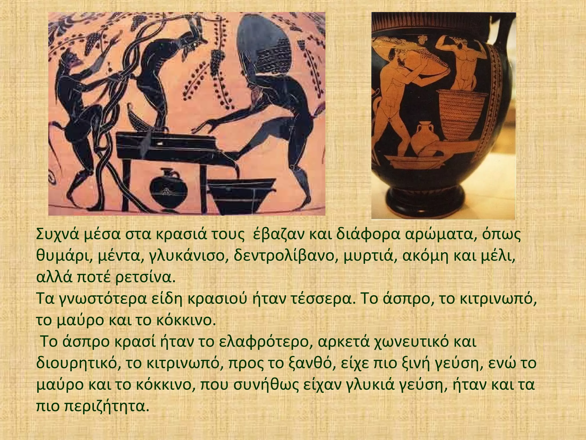 Συχνά μέσα στα κρασιά τους έβαζαν και διάφορα αρώματα, όπως
θυμάρι, μέντα, γλυκάνισο, δεντρολίβανο, μυρτιά, ακόμη και μέλι,
αλλά ποτέ ρετσίνα.
Τα γνωστότερα είδη κρασιού ήταν τέσσερα. Το άσπρο, το κιτρινωπό,
το μαύρο και το κόκκινο.
Το άσπρο κρασί ήταν το ελαφρότερο, αρκετά χωνευτικό και
διουρητικό, το κιτρινωπό, προς το ξανθό, είχε πιο ξινή γεύση, ενώ το
μαύρο και το κόκκινο, που συνήθως είχαν γλυκιά γεύση, ήταν και τα
πιο περιζήτητα.
 