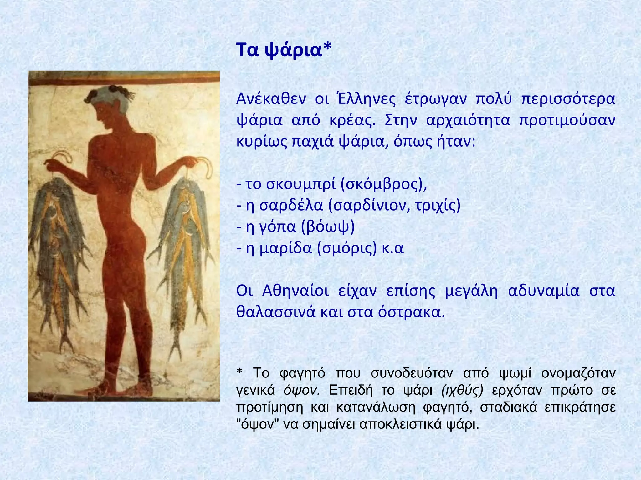 Τα ψάρια*
Ανέκαθεν οι Έλληνες έτρωγαν πολύ περισσότερα
ψάρια από κρέας. Στην αρχαιότητα προτιμούσαν
κυρίως παχιά ψάρια, όπως ήταν:
- το σκουμπρί (σκόμβρος),
- η σαρδέλα (σαρδίνιον, τριχίς)
- η γόπα (βόωψ)
- η μαρίδα (σμόρις) κ.α
Οι Αθηναίοι είχαν επίσης μεγάλη αδυναμία στα
θαλασσινά και στα όστρακα.
* Το φαγητό που συνοδευόταν από ψωμί ονομαζόταν
γενικά όψον. Επειδή το ψάρι (ιχθύς) ερχόταν πρώτο σε
προτίμηση και κατανάλωση φαγητό, σταδιακά επικράτησε
"όψον" να σημαίνει αποκλειστικά ψάρι.
 
