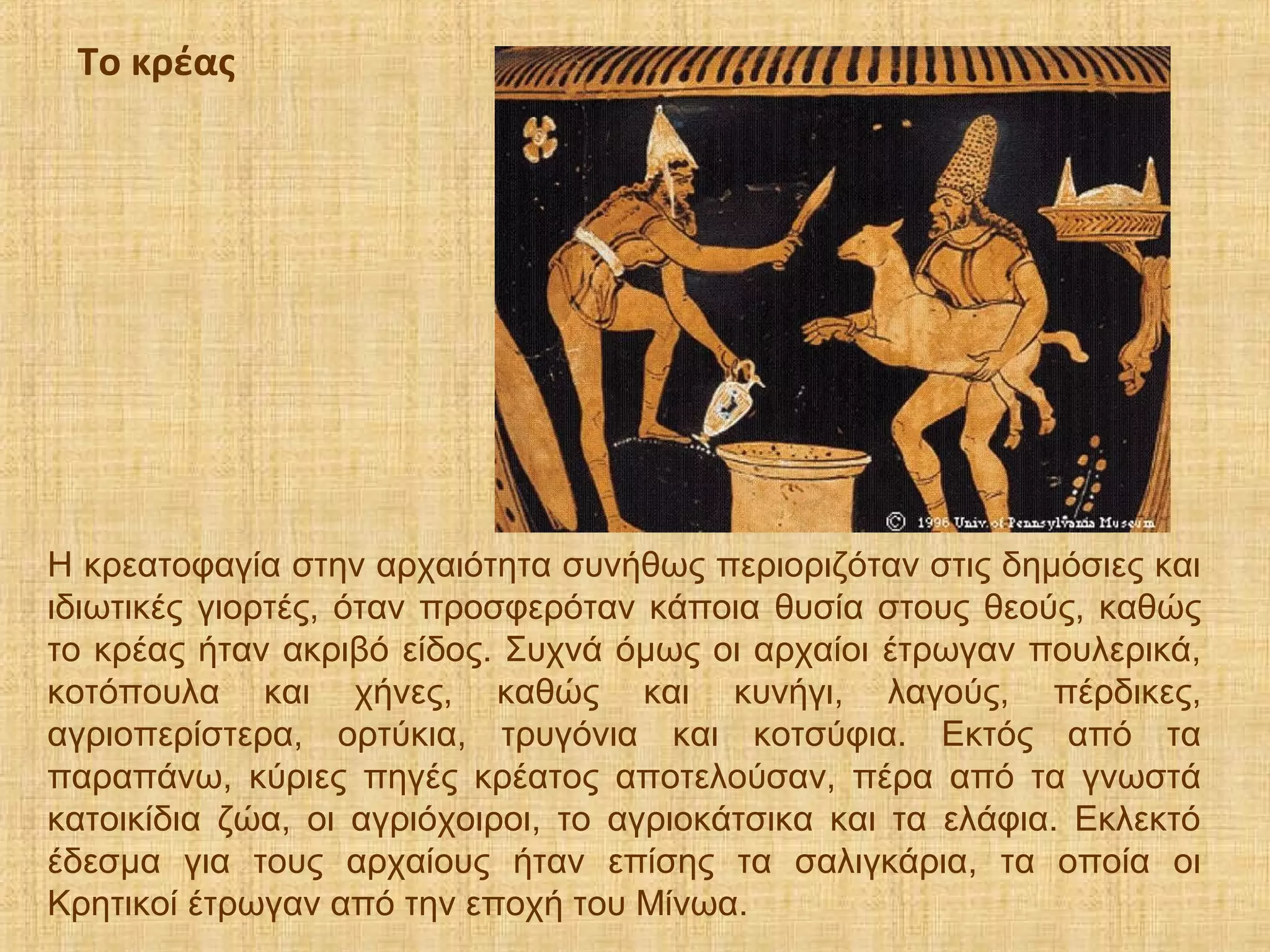 Η κρεατοφαγία στην αρχαιότητα συνήθως περιοριζόταν στις δημόσιες και
ιδιωτικές γιορτές, όταν προσφερόταν κάποια θυσία στους θεούς, καθώς
το κρέας ήταν ακριβό είδος. Συχνά όμως οι αρχαίοι έτρωγαν πουλερικά,
κοτόπουλα και χήνες, καθώς και κυνήγι, λαγούς, πέρδικες,
αγριοπερίστερα, ορτύκια, τρυγόνια και κοτσύφια. Εκτός από τα
παραπάνω, κύριες πηγές κρέατος αποτελούσαν, πέρα από τα γνωστά
κατοικίδια ζώα, οι αγριόχοιροι, το αγριοκάτσικα και τα ελάφια. Εκλεκτό
έδεσμα για τους αρχαίους ήταν επίσης τα σαλιγκάρια, τα οποία οι
Κρητικοί έτρωγαν από την εποχή του Μίνωα.
Το κρέας
 