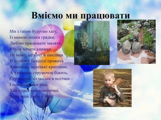 Вміємо ми працювати
Ми з татом будуємо хату,
Із мамою полем грядки.
Люблю працювати завзято,
Учуся читати книжки.
Не можу, не хочу й хвилини
В нудному безділлі прожить.
Хвилини - маленькі краплини,
А з крапель струмочок біжить.
Струмочки зіллються в потічки –
І повінню лине ріка.
Хай праця моя невеличка,
Вона мені люба й така.
 