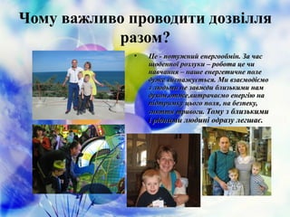 Чому важливо проводити дозвілля
разом?
• Це - потужний енергообмін. За часЦе - потужний енергообмін. За час
щоденної розлуки – робота це чищоденної розлуки – робота це чи
навчання – наше енергетичне поленавчання – наше енергетичне поле
дуже виснажується. Ми взаємодіємодуже виснажується. Ми взаємодіємо
з людьми не завжди близькими намз людьми не завжди близькими нам
духом,отже,витрачаємо енергію надухом,отже,витрачаємо енергію на
підтримку цього поля, на безпеку,підтримку цього поля, на безпеку,
зняття тривоги.зняття тривоги. Тому з близькимиТому з близькими
і рідними людині одразу легшає.і рідними людині одразу легшає.
 
