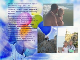 • Другий важливий компонент спільно
проведеного часу в сім’ї - це
необхідний кожній людині тілесний
контакт З БЛИЗЬКИМИ ЛЮДЬМИ.
На жаль, такий контакт у великому
дефіциті.
• Для нормального самопочуття
дитина потребує не менше восьми
обіймів на день. Отож подумайте, чи
забезпечуєте ви бодай 3!
• Статистика свідчить, що тато
проводить зі своєю дитиною у
середньому від 7 до 20 хвилин на день.
• Треба зазначити, що хлопчики
потребують не просто обіймів, а
своєрідної взаємодії з батьком –
рукостискання, поплескування по
плечу , боротьби, у якій можна
безпечно випробовувати свою силу.
 