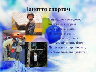 Заняття спортом
Нам відомо - це чудово,
Коли ти і ми здорові.
Тільки треба знати,
Як здоровим стати.
Є один рецепт у світі –
Він усім підходить дітям :
Якщо будем спорт любити,
Зможем років сто прожити !
 