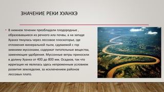 ЗНАЧЕНИЕ РЕКИ ХУАНХЭ
• В нижнем течении преобладали плодородные ,
образовавшиеся из речного ила почвы, а на западе
Хуанхэ тянулась через лессовое плоскогорье, где
отложения минеральной пыли, сдуваемой с гор
зимними муссонами, содержат питательные вещества,
заменяющие удобрения. Муссонные ветры приносили
в долину Хуанхэ от 400 до 800 мм. Осадков, так что
ирригация не являлась здесь непременным условием
развития земледелия, за исключением районов
лессовых плато.
 