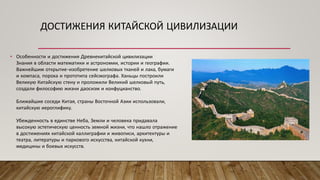 ДОСТИЖЕНИЯ КИТАЙСКОЙ ЦИВИЛИЗАЦИИ
• Особенности и достижения Древнекитайской цивилизации
Знания в области математики и астрономии, истории и географии.
Важнейшим открытие-изобретение шелковых тканей и лака, бумаги
и компаса, пороха и прототипа сейсмографа. Ханьцы построили
Великую Китайскую стену и проложили Великий шелковый путь,
создали философию жизни даосизм и конфуцианство.
Ближайшие соседи Китая, страны Восточной Азии использовали,
китайскую иероглифику.
Убежденность в единстве Неба, Земли и человека придавала
высокую эстетическую ценность земной жизни, что нашло отражение
в достижениях китайской каллиграфии и живописи, архитектуры и
театра, литературы и паркового искусства, китайской кухни,
медицины и боевых искусств.
 