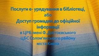 Послуги е- урядування в бібліотеці,
або
Доступ громадян до офіційної
інформації
в ЦРБ іменіФ.Достоєвського
ЦБССолом'янсько...
