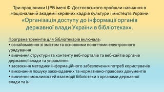 Три працівники ЦРБ імені Ф.Достоєвського пройшли навчання в
Національній академії керівних кадрів культури і мистецтв України
«Організація доступу до інформації органів
державної влади України в бібліотеках».
Програма тренінгів для бібліотекарів включала:
• ознайомлення зі змістом та основними поняттями електронного
урядування
• вивчення структури та контенту веб-порталів та веб-сайтів органів
державної влади та управління
• засвоєння методики інформаційного забезпечення потреб користувачів
• виконання пошуку законодавчих та нормативно-правових документів
• вивчення можливостей взаємодії бібліотеки з органами державної
влади та ін.
 