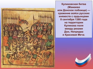 Куликовская битва
(Мамаево
или Донское побоище) —
сражение войск русских
княжеств с ордынцами
8 сентября 1380 года
на территории
Куликова поля
между реками
Дон, Непрядва
и Красивая Меча.
 