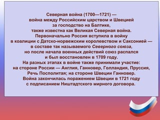 Северная война (1700—1721) —
война между Российским царством и Швецией
за господство на Балтике,
также известна как Великая Северная война.
Первоначально Россия вступила в войну
в коалиции с Датско-норвежским королевством и Саксонией —
в составе так называемого Северного союза,
но после начала военных действий союз распался
и был восстановлен в 1709 году.
На разных этапах в войне также принимали участие:
на стороне России — Англия, Ганновер, Голландия, Пруссия,
Речь Посполитая; на стороне Швеции Ганновер.
Война закончилась поражением Швеции в 1721 году
с подписанием Ништадтского мирного договора.
 