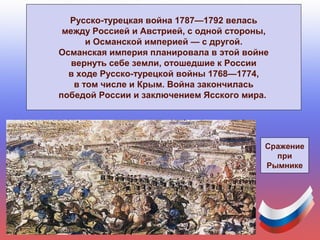 Русско-турецкая война 1787—1792 велась
между Россией и Австрией, с одной стороны,
и Османской империей — с другой.
Османская империя планировала в этой войне
вернуть себе земли, отошедшие к России
в ходе Русско-турецкой войны 1768—1774,
в том числе и Крым. Война закончилась
победой России и заключением Ясского мира.
Сражение
при
Рымнике
 