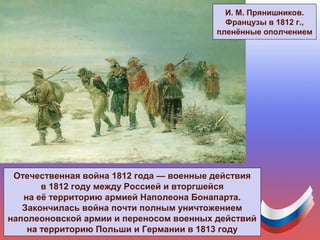 Отечественная война 1812 года — военные действия
в 1812 году между Россией и вторгшейся
на её территорию армией Наполеона Бонапарта.
Закончилась война почти полным уничтожением
наполеоновской армии и переносом военных действий
на территорию Польши и Германии в 1813 году
И. М. Прянишников.
Французы в 1812 г.,
пленённые ополчением
 