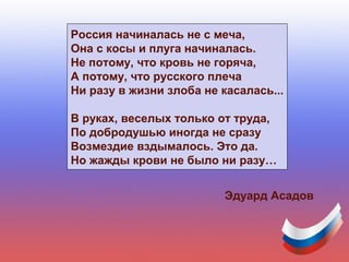 Россия начиналась не с меча,
Она с косы и плуга начиналась.
Не потому, что кровь не горяча,
А потому, что русского плеча
Ни разу в жизни злоба не касалась...
В руках, веселых только от труда,
По добродушью иногда не сразу
Возмездие вздымалось. Это да.
Но жажды крови не было ни разу…
Эдуард Асадов
 