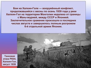 Танковая
атака РККА.
Халхин-Гол,
август 1939
Бои на Халхин-Голе — вооружённый конфликт,
продолжавшийся с весны по осень 1939 года у реки
Халхин-Гол на территории Монголии недалеко от границы
с Маньчжурией, между СССР и Японией.
Заключительное сражение произошло в последних
числах августа и завершилось полным разгромом
6-й отдельной армии Японии.
 