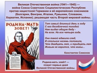 Великая Отечественная война (1941—1945) —
война Союза Советских Социалистических Республик
против нацистской Германии и её европейских союзников
(Болгарии, Венгрии, Италии, Румынии, Словакии,
Хорватии, Испании); решающая часть Второй мировой войны.
Родина-мать зовёт! —
плакат первых дней
Великой Отечественной войны.
Тот самый длинный день в году
С его безоблачной погодой
Нам выдал общую беду -
На всех. На все четыре года.
Она такой вдавила след,
И стольких наземь положила,
Что двадцать лет, и тридцать лет
Живым не верится, что живы...
Константин Симонов
 
