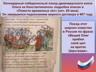 Поход этот
широко известен
в России по фразе:
«Вещий Олег
прибил
свой щит
на вратах
Царьграда».
Легендарный победоносный поход древнерусского князя
Олега на Константинополь подробно описан в
«Повести временных лет» (нач. XII века).
Он завершился подписанием мирного договора в 907 году.
 