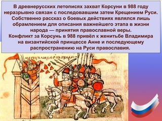 В древнерусских летописях захват Корсуни в 988 году
неразрывно связан с последовавшим затем Крещением Руси.
Собственно рассказ о боевых действиях являлся лишь
обрамлением для описания важнейшего этапа в жизни
народа — принятия православной веры.
Конфликт за Корсунь в 988 привёл к женитьбе Владимира
на византийской принцессе Анне и последующему
распространению на Руси православия.
 