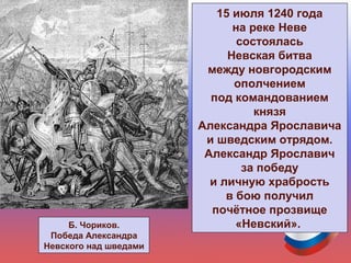 15 июля 1240 года
на реке Неве
состоялась
Невская битва
между новгородским
ополчением
под командованием
князя
Александра Ярославича
и шведским отрядом.
Александр Ярославич
за победу
и личную храбрость
в бою получил
почётное прозвище
«Невский».Б. Чориков.
Победа Александра
Невского над шведами
 