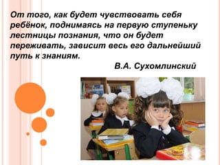 От того, как будет чувствовать себя
ребёнок, поднимаясь на первую ступеньку
лестницы познания, что он будет
переживать, зависит весь его дальнейший
путь к знаниям.
В.А. Сухомлинский
 