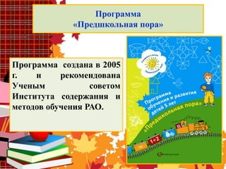 Программа
«Предшкольная пора»
Программа создана в 2005
г. и рекомендована
Ученым советом
Института содержания и
методов обучения РАО.
 