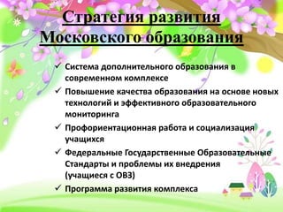 Стратегия развития
Московского образования
 Система дополнительного образования в
современном комплексе
 Повышение качества образования на основе новых
технологий и эффективного образовательного
мониторинга
 Профориентационная работа и социализация
учащихся
 Федеральные Государственные Образовательные
Стандарты и проблемы их внедрения
(учащиеся с ОВЗ)
 Программа развития комплекса
 