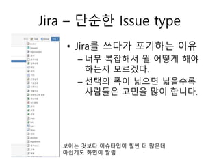 Jira – 단순한 Issue type
보이는 것보다 이슈타입이 훨씬 더 많은데
아쉽게도 화면이 짤림
• Jira를 쓰다가 포기하는 이유
– 너무 복잡해서 뭘 어떻게 해야
하는지 모르겠다.
– 선택의 폭이 넓으면 넓을수록
사람들은 고민을 많이 합니다.
 