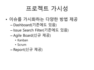 프로젝트 가시성
• 이슈를 가시화하는 다양한 방법 제공
– Dashboard(기존에도 있음)
– Issue Search Filter(기존에도 있음)
– Agile Board(신규 제공)
• Kanban
• Scrum
– Report(신규 제공)
 