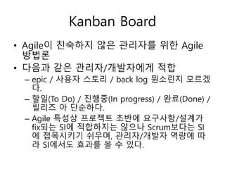Kanban Board
• Agile이 친숙하지 않은 관리자를 위한 Agile
방법론
• 다음과 같은 관리자/개발자에게 적합
– epic / 사용자 스토리 / back log 뭔소린지 모르겠
다.
– 할일(To Do) / 진행중(In progress) / 완료(Done) /
릴리즈 아 단순하다.
– Agile 특성상 프로젝트 초반에 요구사항/설계가
fix되는 SI에 적합하지는 않으나 Scrum보다는 SI
에 접목시키기 쉬우며, 관리자/개발자 역량에 따
라 SI에서도 효과를 볼 수 있다.
 
