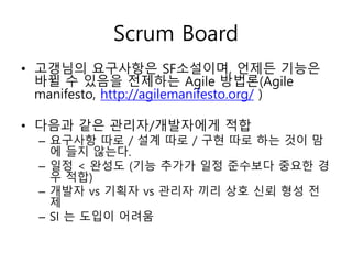 Scrum Board
• 고갱님의 요구사항은 SF소설이며, 언제든 기능은
바뀔 수 있음을 전제하는 Agile 방법론(Agile
manifesto, http://agilemanifesto.org/ )
• 다음과 같은 관리자/개발자에게 적합
– 요구사항 따로 / 설계 따로 / 구현 따로 하는 것이 맘
에 들지 않는다.
– 일정 < 완성도 (기능 추가가 일정 준수보다 중요한 경
우 적합)
– 개발자 vs 기획자 vs 관리자 끼리 상호 신뢰 형성 전
제
– SI 는 도입이 어려움
 