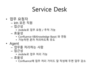 Service Desk
• 업무 요청자
– kth 모든 직원
– 접근성
• mobile로 업무 요청 / 추적 가능
– 효율성
• Confluence KB(Knowledge Base) 와 연동
• 가능하면 혼자 처리하도록 유도
• Agent
– 업무를 처리하는 사람
– 접근성
• mobile로 업무 처리 가능
– 효율성
• Confluence에 업무 처리 가이드 잘 작성해 두면 업무 감소
 