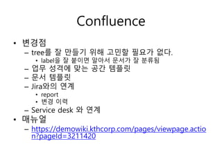Confluence
• 변경점
– tree를 잘 만들기 위해 고민할 필요가 없다.
• label을 잘 붙이면 알아서 문서가 잘 분류됨
– 업무 성격에 맞는 공간 템플릿
– 문서 템플릿
– Jira와의 연계
• report
• 변경 이력
– Service desk 와 연계
• 매뉴얼
– https://demowiki.kthcorp.com/pages/viewpage.actio
n?pageId=3211420
 