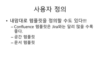 사용자 정의
• 내맘대로 템플릿을 정의할 수도 있다!!!
– Confluence 템플릿은 Jira와는 달리 많을 수록
좋다.
– 공간 템플릿
– 문서 템플릿
 