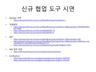 신규 협업 도구 시연
• DevOps 구축
– https://demojira.kthcorp.com/secure/RapidBoard.jspa?rapidView=1
• 자원예약
– https://demojira.kthcorp.com/secure/RapidBoard.jspa?rapidView=20&projectKey=RSCRESERV&vi
ew=detail
– https://demojira.kthcorp.com/browse/RSCRESERV-53
– https://demojira.kthcorp.com/browse/RSCRESERV-8
• ERP
– https://demojira.kthcorp.com/secure/RapidBoard.jspa?rapidView=26&projectKey=ERP
– https://demojira.kthcorp.com/secure/RapidBoard.jspa?rapidView=26&projectKey=ERP&view=rep
orting&chart=sprintRetrospective&sprint=18
– https://demojira.kthcorp.com/secure/Dashboard.jspa?selectPageId=10302
• MIS 업무 요청
– https://demojira.kthcorp.com/servicedesk/customer/portal/3
• Confluence
– https://demowiki.kthcorp.com/pages/viewpage.action?pageId=4587658
– https://demowiki.kthcorp.com/pages/viewpage.action?pageId=2654245
 