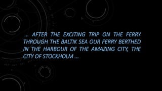... AFTER THE EXCITING TRIP ON THE FERRY
THROUGH THE BALTIK SEA OUR FERRY BERTHED
IN THE HARBOUR OF THE AMAZING CITY, THE
CITY OF STOCKHOLM ...
 