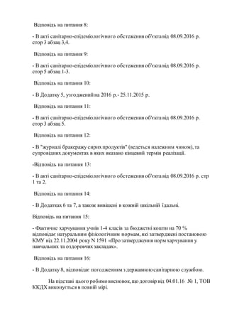 Відповідь на питання 8:
- В акті санітарно-епідеміологічного обстеження об'єктавід 08.09.2016 р.
стор 3 абзац 3,4.
Відповідь на питання 9:
- В акті санітарно-епідеміологічного обстеження об'єкта від 08.09.2016 р.
стор 5 абзац 1-3.
Відповідь на питання 10:
- В Додатку 5, узгодженийна 2016 р.- 25.11.2015 р.
Відповідь на питання 11:
- В акті санітарно-епідеміологічного обстеження об'єкта від 08.09.2016 р.
стор 3 абзац 5.
Відповідь на питання 12:
- В "журналі бракеражу сирихпродуктів" (ведеться належним чином), та
супровідних документах в яких вказано кінцевий термін реалізації.
-Відповідь на питання 13:
- В акті санітарно-епідеміологічного обстеження об'єкта від 08.09.2016 р. стр
1 та 2.
Відповідь на питання 14:
- В Додатках 6 та 7, а також вивішені в кожній шкільній їдальні.
Відповідь на питання 15:
- Фактичне харчування учнів 1-4 класів за бюджетні кошти на 70 %
відповідає натуральним фізіологічним нормам, які затверджені постановою
КМУ від 22.11.2004 року N 1591 «Про затвердження норм харчування у
навчальних та оздоровчихзакладах».
Відповідь на питання 16:
- В Додатку 8, відповідає погодженням з державною санітарною службою.
На підставі цього робимовисновок,що договір від 04.01.16 № 1, ТОВ
ККДХ виконується в повній мірі.
 