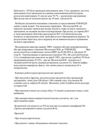 Крім цього, УО було проведено анкетування шкіл. Слід зауважити, що хоча
анкетування було проведено не в рамках повноваження робочоїгрупи,
результати анкетування 21 школи дали 78,7% - задоволениххарчуванням.
При цьому нам не показали анкети ще 10 шкіл. (Додаток9).
Необхідно відзначити неповажне ставлення до представників ТОВ ККДХ
деяких членів комісії. Так начальник управління, МозольоваМ.В. на
першому засіданні заявила про велику кількість скарг на якість шкільного
харчування, не надавши жодного підтвердження. При цьому, до червня 2015
р. вона виконувала обов'язкизавучашколи №5 і в її обов'язкивходив
контроль за харчуванням дітей, який фіксується в брокеражномужурналі. За
результатами перегляду цього журналу ми не виявили жодного зауваження
на якість харчування.
Неодноразовазаявапро націнку 300% говорить або про непрофесіоналізм,
або про упереджене ставлення Мозольової М.В. до ТОВ ККДХ. При
цьому вона була ознайомлена з актом ДФІУ від 03.06.2016 р. (Додаток 10
стор 4) . Торгованацінка в середньомустановить 74%. На сьогодніОльхова
І.А в соцмережахвже наполягає на версії 120%, при цьомуслужбою УО була
прораховананацінка 67,22%, про що МозольоваМ.В. доповіла на 2
засіданні робочоїгрупи, надавши розрахунок, (додаток11). Знаючи цифри,
вона свідомо перекручує факти, тим самим умисно дискредитуєім’я
підприємства.
В рамках роботигрупи прозвучалитакі претензії:
- Про відсутність фруктів, кисломолочнихпродуктів; (був проведений
експеремент: дітям дали 100 яблук і 100 стаканів соку, діти випили 80
стаканів сокута забрали20 яблук). Висновок: дітей потрібно вчити культурі
та користііжі.
- Про внесення в меню (до складу обіду 1-4 класів) додатковихстрав, а саме
випікання;
- Про використання очищеної питної води(як для пиття, так і для
приготування страв).
Ці претензії слід віднести до УО на підставі узгодженої специфікації №1
«Зразокдвотижневогоменю» (додаток № 6).
Претензії:
- Про подачугарячої води;
- Про ремонті заміну обладнання в шкільних їдальнях;
 